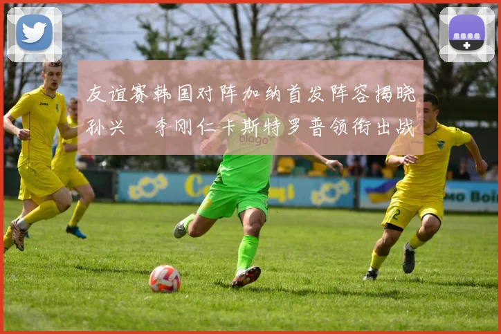 友谊赛韩国对阵加纳首发阵容揭晓孙兴慜李刚仁卡斯特罗普领衔出战