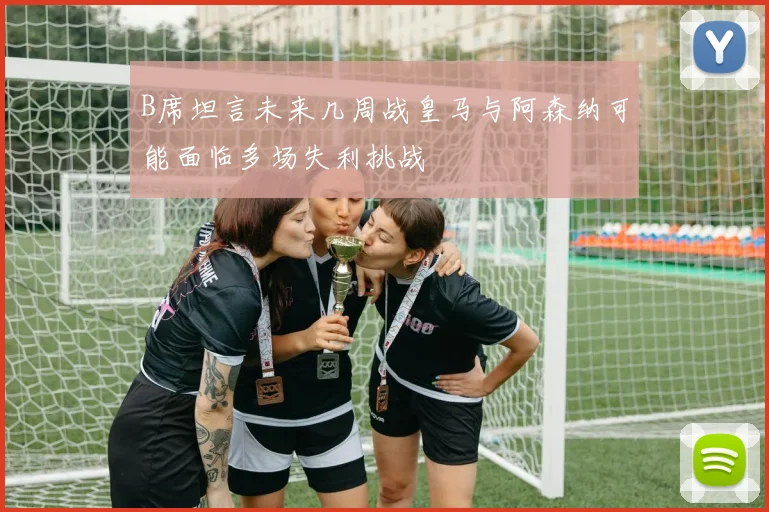 B席坦言未来几周战皇马与阿森纳可能面临多场失利挑战