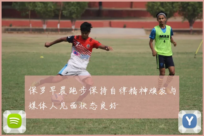 保罗早晨跑步保持自律精神焕发与媒体人见面状态良好