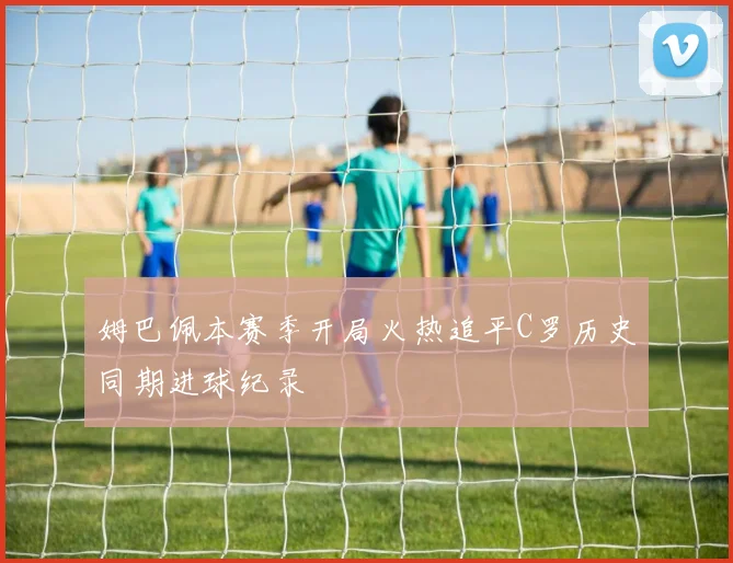 姆巴佩本赛季开局火热追平C罗历史同期进球纪录