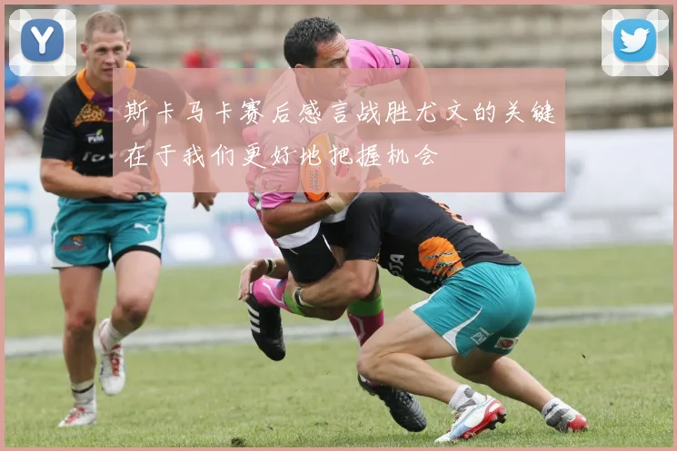 斯卡马卡赛后感言战胜尤文的关键在于我们更好地把握机会