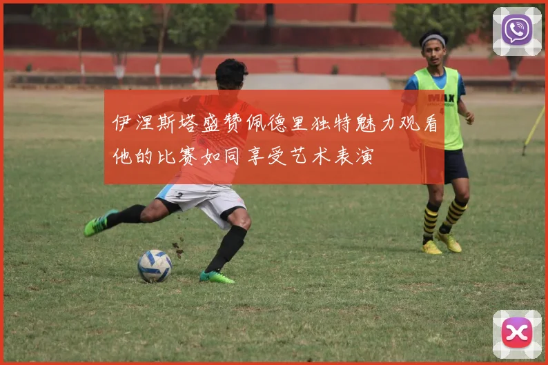 伊涅斯塔盛赞佩德里独特魅力观看他的比赛如同享受艺术表演