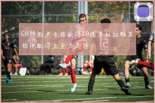 GM预测卢卡将获得10选票拉拉维亚称他配得上全力支持