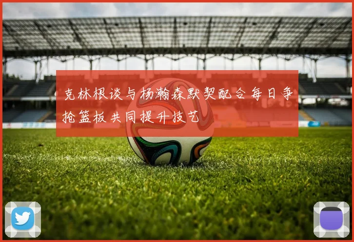 克林根谈与杨瀚森默契配合每日争抢篮板共同提升技艺