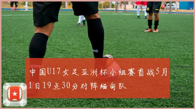 中国U17女足亚洲杯小组赛首战5月1日19点30分对阵缅甸队