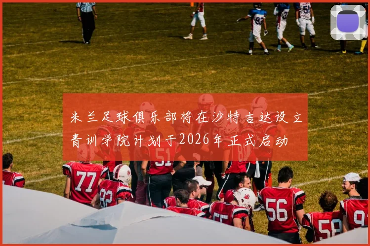 米兰足球俱乐部将在沙特吉达设立青训学院计划于2026年正式启动