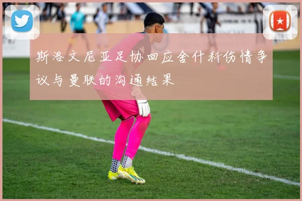 斯洛文尼亚足协回应舍什科伤情争议与曼联的沟通结果