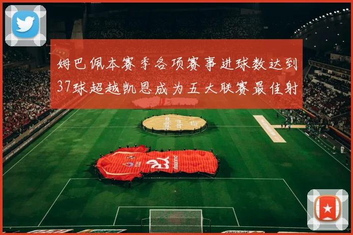 姆巴佩本赛季各项赛事进球数达到37球超越凯恩成为五大联赛最佳射手