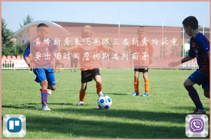 黄蜂新秀表现亮眼三名新秀均获重要出场时间詹姆斯名列前茅