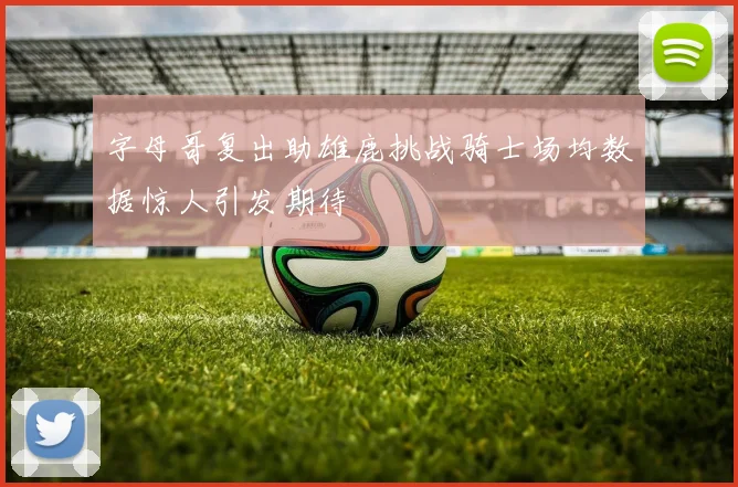 字母哥复出助雄鹿挑战骑士场均数据惊人引发期待