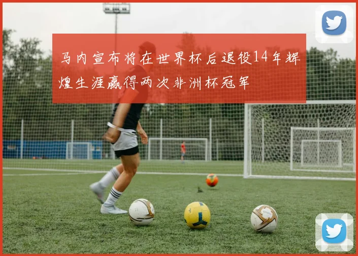 马内宣布将在世界杯后退役14年辉煌生涯赢得两次非洲杯冠军