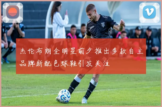 杰伦布朗全明星前夕推出多款自主品牌新配色球鞋引发关注