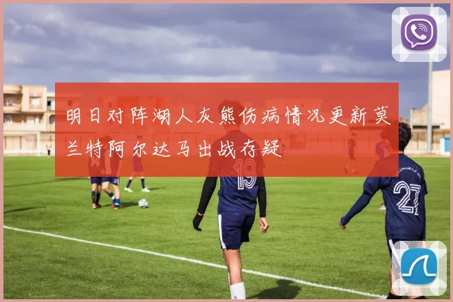 明日对阵湖人灰熊伤病情况更新莫兰特阿尔达马出战存疑