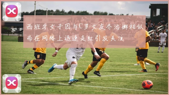 西班牙女子因与C罗女友乔治娜相似而在网络上迅速走红引发关注