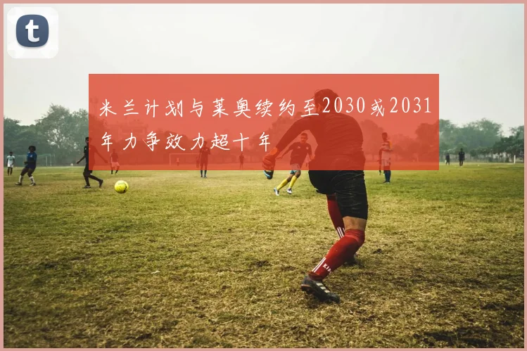 米兰计划与莱奥续约至2030或2031年力争效力超十年