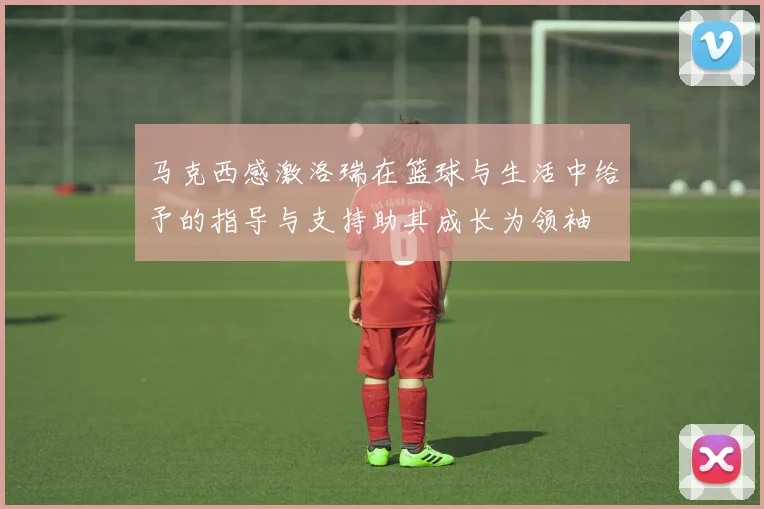 马克西感激洛瑞在篮球与生活中给予的指导与支持助其成长为领袖