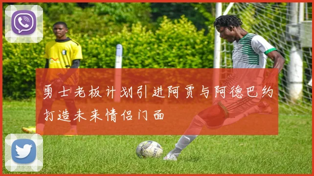 勇士老板计划引进阿贾与阿德巴约打造未来情侣门面