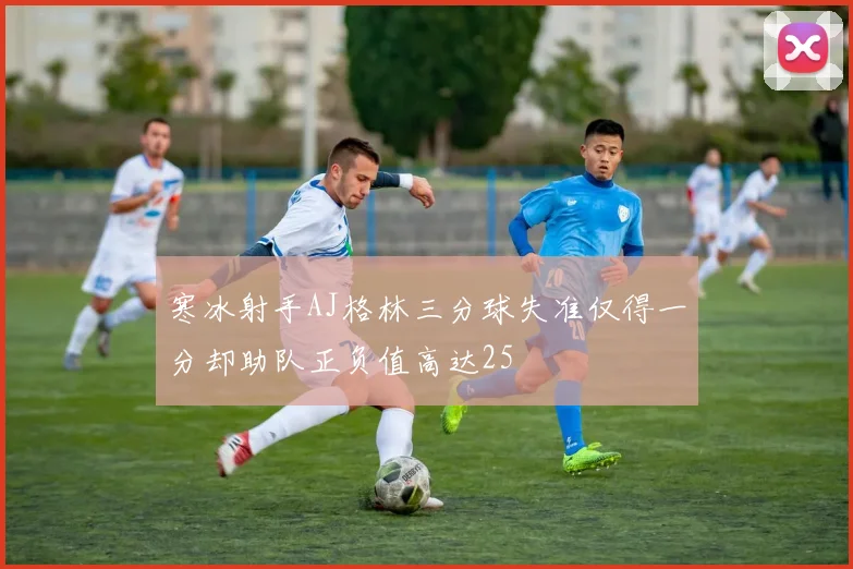 寒冰射手AJ格林三分球失准仅得一分却助队正负值高达25