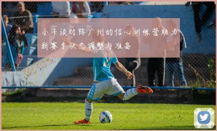 小卡谈对阵广州的信心训练营助力新赛季状态调整与准备