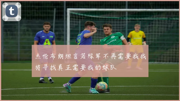 杰伦布朗坦言若绿军不再需要我我将寻找真正需要我的球队