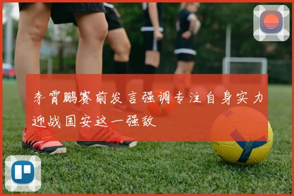 李霄鹏赛前发言强调专注自身实力迎战国安这一强敌