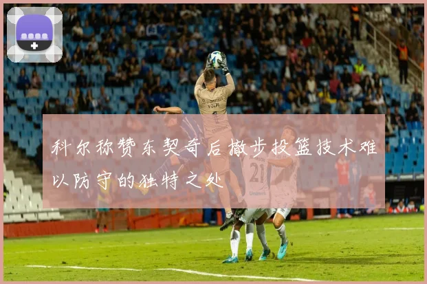 科尔称赞东契奇后撤步投篮技术难以防守的独特之处